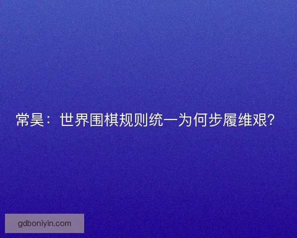 常昊：世界围棋规则统一为何步履维艰？
