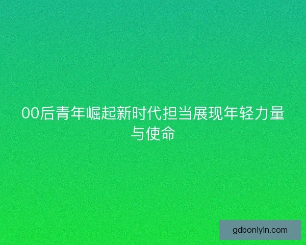 00后青年崛起新时代担当展现年轻力量与使命